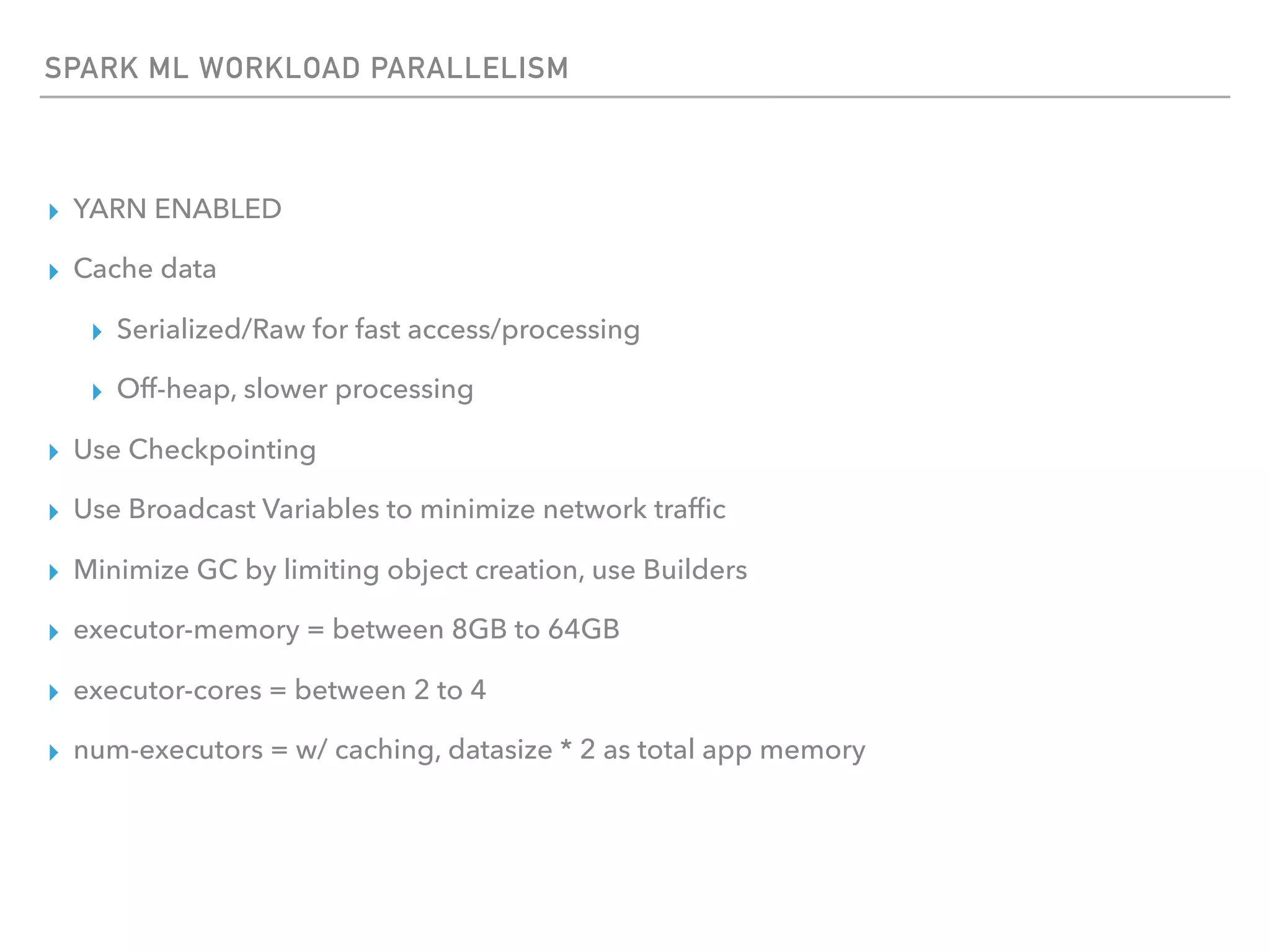 SPARK ML WORKLOAD PARALLELISM
▸ YARN ENABLED
▸ Cache data
▸ Serialized/Raw for fast access/processing
▸ Off-heap, slower processing
▸ Use Checkpointing
▸ Use Broadcast Variables to minimize network trafﬁc
▸ Minimize GC by limiting object creation, use Builders
▸ executor-memory = between 8GB to 64GB
▸ executor-cores = between 2 to 4
▸ num-executors = w/ caching, datasize * 2 as total app memory
 