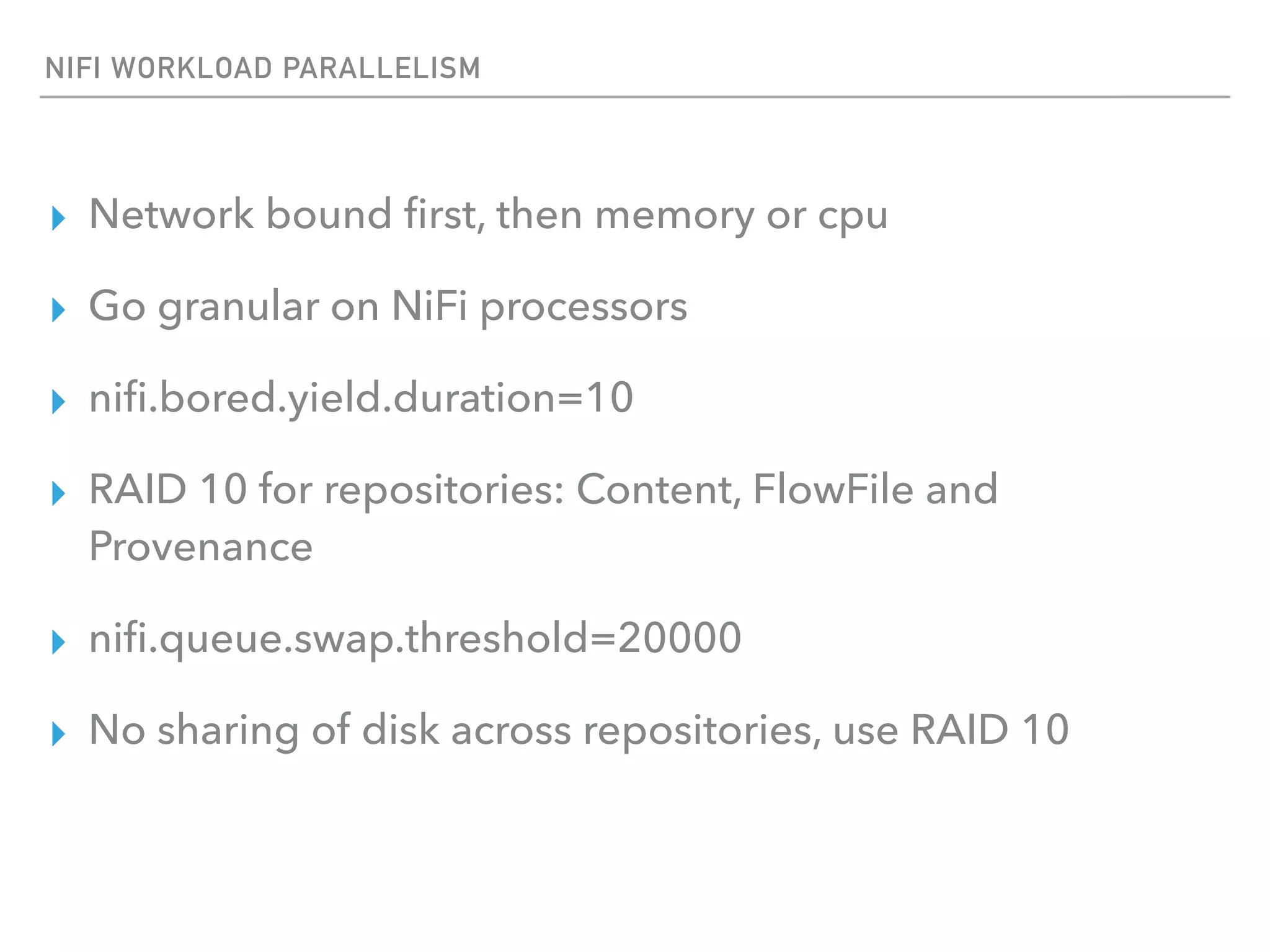 NIFI WORKLOAD PARALLELISM
▸ Network bound ﬁrst, then memory or cpu
▸ Go granular on NiFi processors
▸ niﬁ.bored.yield.duration=10
▸ RAID 10 for repositories: Content, FlowFile and
Provenance
▸ niﬁ.queue.swap.threshold=20000
▸ No sharing of disk across repositories, use RAID 10
 