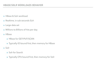 HBASE/SOLR WORKLOADS BEHAVIOR
▸ HBase & Solr workload
▸ Realtime, in sub-seconds SLA
▸ Large data set
▸ Millions to Billions of hits per day
▸ HBase
▸ HBase for GET/PUT/SCAN
▸ Typically IO bound ﬁrst, then memory for HBase
▸ Solr
▸ Solr for Search
▸ Typically CPU bound ﬁrst, then memory for Solr
 