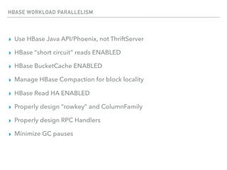 HBASE WORKLOAD PARALLELISM
▸ Use HBase Java API/Phoenix, not ThriftServer
▸ HBase “short circuit” reads ENABLED
▸ HBase BucketCache ENABLED
▸ Manage HBase Compaction for block locality
▸ HBase Read HA ENABLED
▸ Properly design “rowkey” and ColumnFamily
▸ Properly design RPC Handlers
▸ Minimize GC pauses
 