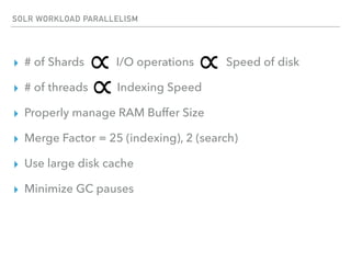SOLR WORKLOAD PARALLELISM
▸ # of Shards I/O operations Speed of disk
▸ # of threads Indexing Speed
▸ Properly manage RAM Buffer Size
▸ Merge Factor = 25 (indexing), 2 (search)
▸ Use large disk cache
▸ Minimize GC pauses
 
