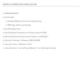 SPARK ML WORKLOAD PARALLELISM
▸ YARN ENABLED
▸ Cache data
▸ Serialized/Raw for fast access/processing
▸ Off-heap, slower processing
▸ Use Checkpointing
▸ Use Broadcast Variables to minimize network trafﬁc
▸ Minimize GC by limiting object creation, use Builders
▸ executor-memory = between 8GB to 64GB
▸ executor-cores = between 2 to 4
▸ num-executors = w/ caching, datasize * 2 as total app memory
 