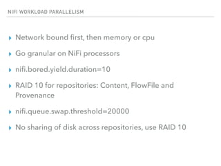 NIFI WORKLOAD PARALLELISM
▸ Network bound ﬁrst, then memory or cpu
▸ Go granular on NiFi processors
▸ niﬁ.bored.yield.duration=10
▸ RAID 10 for repositories: Content, FlowFile and
Provenance
▸ niﬁ.queue.swap.threshold=20000
▸ No sharing of disk across repositories, use RAID 10
 