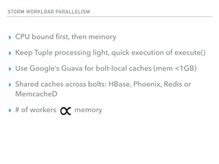 STORM WORKLOAD PARALLELISM
▸ CPU bound ﬁrst, then memory
▸ Keep Tuple processing light, quick execution of execute()
▸ Use Google’s Guava for bolt-local caches (mem <1GB)
▸ Shared caches across bolts: HBase, Phoenix, Redis or
MemcacheD
▸ # of workers memory
 