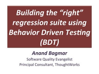 Building	
  the	
  “right”	
  
regression	
  suite	
  using	
  
Behavior	
  Driven	
  Tes5ng	
  
(BDT)	
  
Anand	
  Bagmar	
  
So#ware	
  Quality	
  Evangelist	
  
Principal	
  Consultant,	
  	
  	
  
 
