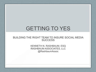 GETTING TO YES
BUILDING THE RIGHT TEAM TO INSURE SOCIAL MEDIA
                   SUCCESS

           KENNETH N. RASHBAUM, ESQ
           RASHBAUM ASSOCIATES, LLC
               @RashbaumAssoc
 