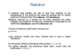 Radiation
In radiation heat transfer, the rate of heat flow depends on the
temperatures of the emitting and receiving surfaces and on certain
qualitiesof thesesurfaces: theemittance and absorbance.
Radiation received by a surface can be partly absorbed and partly
reflected: the proportion of these two components is expressed by the
coefficientsabsorbance (a) and reflectance (r).
Thesum of thesetwo coefficientsisalwaysone:
a + r= 1
Light coloured, smooth and shiny surfaces tend to have a higher
reflectance.
For theperfect reflectivetheoretical whitesurface: r = 1, a= O.
The perfect absorber, the theoretical 'black body', would have the
coefficients: r = 0, a= 1.
 