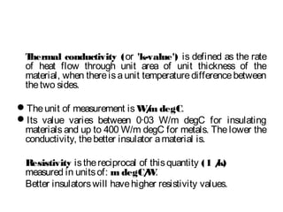 Thermal conductivity (or 'k-value') is defined as the rate
of heat flow through unit area of unit thickness of the
material, when thereisaunit temperaturedifferencebetween
thetwo sides.
Theunit of measurement isW/m degC.
Its value varies between 0·03 W/m degC for insulating
materials and up to 400 W/m degC for metals. The lower the
conductivity, thebetter insulator amaterial is.
Resistivity isthereciprocal of thisquantity (1 /k)
measured in unitsof: m degC/W.
Better insulatorswill havehigher resistivity values.
 