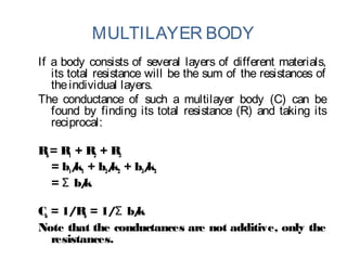 MULTILAYER BODY
If a body consists of several layers of different materials,
its total resistance will be the sum of the resistances of
theindividual layers.
The conductance of such a multilayer body (C) can be
found by finding its total resistance (R) and taking its
reciprocal:
Rb= R1 + R2 + R3
= b1/k1 + b2/k2 + b3/k3
= b/kΣ
Cb = 1/Rb = 1/ b/kΣ
Note that the conductances are not additive, only the
resistances.
 