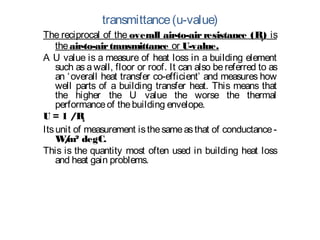 transmittance(u-value)
The reciprocal of the overall air-to-air resistance (Ra) is
theair-to-airtransmittance or U-value.
A U value is a measure of heat loss in a building element
such as a wall, floor or roof. It can also be referred to as
an ‘overall heat transfer co-efficient’ and measures how
well parts of a building transfer heat. This means that
the higher the U value the worse the thermal
performanceof thebuilding envelope. 
U = 1 /Ra
Itsunit of measurement isthesameasthat of conductance-
W/m² degC.
This is the quantity most often used in building heat loss
and heat gain problems.
 