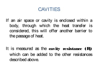 CAVITIES
If an air space or cavity is enclosed within a
body, through which the heat transfer is
considered, this will offer another barrier to
thepassageof heat.
It is measured as the cavity resistance (Rc)
which can be added to the other resistances
described above.
 