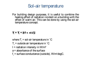 Sol-air temperature
For building design purposes, it is useful to combine the
heating effect of radiation incident on abuilding with the
effect of warm air. This can be done by using the sol-air
temperatureconcept.
Ts = To + [(l x a)/fo]
whereTs = sol-air temperaturein ˚C
To = outsideair temperaturein ˚C
l = radiation intensity in W/m²
a= absorbanceof thesurface
fo = surfaceconductance(outside), W/m2
degC.
 