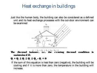 Heat exchangein buildings
Just like the human body, the building can also be considered as a defined
unit and its heat exchange processes with the out-door environment can
beexamined.
The thermal balance, i.e. the existing thermal condition is
maintained if:
Qi + Qs ± Qc ± Qv ± Qm - Qe = 0
 If the sum of this equation is less than zero (negative), the building will be
cooling and if it is more than zero, the temperature in the building will
increase.
 