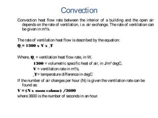 Convection
Convection heat flow rate between the interior of a building and the open air
dependson therateof ventilation, i.e. air exchange. Therate of ventilation can
begiven in m³/s.
Therateof ventilation heat flow isdescribed by theequation:
Qv = 1300 x V x ∆T
Where, Qv = ventilation heat flow rate, in W,
1300 = volumetric specific heat of air, in J/m³ degC,
V = ventilation ratein m³/s,
∆T= temperaturedifferencein degC
If thenumber of air changesper hour (N) isgiven theventilation ratecan be
found as:
V = (N x room volume) /3600
where3600 isthenumber of secondsin an hour.
 