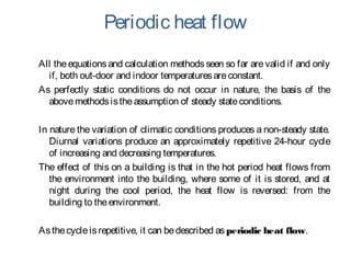 Periodic heat flow
All theequations and calculation methods seen so far arevalid if and only
if, both out-door and indoor temperaturesareconstant.
As perfectly static conditions do not occur in nature, the basis of the
abovemethodsistheassumption of steady stateconditions.
In nature the variation of climatic conditions produces a non-steady state.
Diurnal variations produce an approximately repetitive 24-hour cycle
of increasing and decreasing temperatures.
The effect of this on a building is that in the hot period heat flows from
the environment into the building, where some of it is stored, and at
night during the cool period, the heat flow is reversed: from the
building to theenvironment.
Asthecycleisrepetitive, it can bedescribed asperiodic heat flow.
 