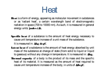 Heat
Heat is aform of energy, appearing as molecular movement in substances
or as 'radiant heat', a certain wavelength band of electromagnetic
radiation in space(700 to 10000 nm). Assuch, it ismeasured in general
energy units: joules (J).
Specific heat of a substance is the amount of heat energy necessary to
causeunit temperatureincreaseof aunit massof thesubstance.
It ismeasured in: J/kg degC.
Latent heat of a substance is the amount of heat energy absorbed by unit
mass of the substance at change of state (from solid to liquid or liquid
to gaseous) without any changein temperature. It ismeasured in: J/kg.
Thermal capacity of a body is the product of its mass and the specific
heat of its material. It is measured as the amount of heat required to
causeunit temperatureincreaseof thebody, in unitsof J/degC.
 