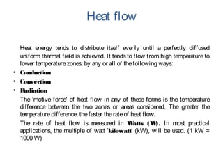 Heat flow
Heat energy tends to distribute itself evenly until a perfectly diffused
uniform thermal field is achieved. It tends to flow from high temperature to
lower temperaturezones, by any or all of thefollowing ways:
▪ Conduction
▪ Convection
▪ Radiation
The 'motive force' of heat flow in any of these forms is the temperature
difference between the two zones or areas considered. The greater the
temperaturedifference, thefaster therateof heat flow.
The rate of heat flow is measured in Watts (W). In most practical
applications, the multiple of watt 'kilowatt' (kW), will be used. (1 kW =
1000 W)
 