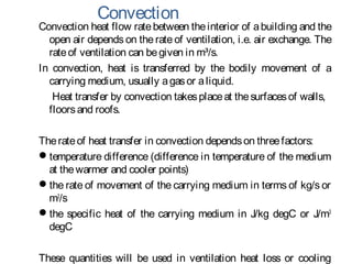 Convection
Convection heat flow ratebetween theinterior of abuilding and the
open air depends on the rate of ventilation, i.e. air exchange. The
rateof ventilation can begiven in m³/s.
In convection, heat is transferred by the bodily movement of a
carrying medium, usually agasor aliquid.
Heat transfer by convection takesplaceat thesurfacesof walls,
floorsand roofs.
Therateof heat transfer in convection dependson threefactors:
temperature difference (difference in temperature of the medium
at thewarmer and cooler points)
the rate of movement of the carrying medium in terms of kg/s or
m3
/s
the specific heat of the carrying medium in J/kg degC or J/m3
degC
These quantities will be used in ventilation heat loss or cooling
 