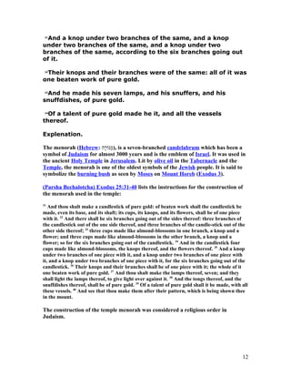 21
And a knop under two branches of the same, and a knop
under two branches of the same, and a knop under two
branches of the same, according to the six branches going out
of it.
22
Their knops and their branches were of the same: all of it was
one beaten work of pure gold.
23
And he made his seven lamps, and his snuffers, and his
snuffdishes, of pure gold.
24
Of a talent of pure gold made he it, and all the vessels
thereof.
Explenation.
The menorah (Hebrew: ‫ה‬‎‫ר‬ָ‫ה‬‎‫ו‬ֹ‫ר‬‫מונ‬ְ), is a seven-branched candelabrum which has been a
symbol of Judaism for almost 3000 years and is the emblem of Israel. It was used in
the ancient Holy Temple in Jerusalem. Lit by olive oil in the Tabernacle and the
Temple, the menorah is one of the oldest symbols of the Jewish people. It is said to
symbolize the burning bush as seen by Moses on Mount Horeb (Exodus 3).
(Parsha Bechalotcha) Exodus 25:31-40 lists the instructions for the construction of
the menorah used in the temple:
31
And thou shalt make a candlestick of pure gold: of beaten work shall the candlestick be
made, even its base, and its shaft; its cups, its knops, and its flowers, shall be of one piece
with it. 32
And there shall be six branches going out of the sides thereof: three branches of
the candlestick out of the one side thereof, and three branches of the candle-stick out of the
other side thereof; 33
three cups made like almond-blossoms in one branch, a knop and a
flower; and three cups made like almond-blossoms in the other branch, a knop and a
flower; so for the six branches going out of the candlestick. 34
And in the candlestick four
cups made like almond-blossoms, the knops thereof, and the flowers thereof. 35
And a knop
under two branches of one piece with it, and a knop under two branches of one piece with
it, and a knop under two branches of one piece with it, for the six branches going out of the
candlestick. 36
Their knops and their branches shall be of one piece with it; the whole of it
one beaten work of pure gold. 37
And thou shalt make the lamps thereof, seven; and they
shall light the lamps thereof, to give light over against it. 38
And the tongs thereof, and the
snuffdishes thereof, shall be of pure gold. 39
Of a talent of pure gold shall it be made, with all
these vessels. 40
And see that thou make them after their pattern, which is being shown thee
in the mount.
The construction of the temple menorah was considered a religious order in
Judaism.
12
 