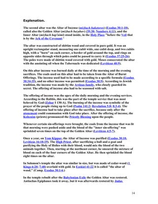 Explenation.
The second altar was the Altar of Incense (mizbach haketoros) (Exodus 30:1-10),
called also the Golden Altar (mizbach hazahav) (39:38; Numbers 4:11), and the
Inner Altar (mizbach hap'nimi) stood inside, in the Holy Place "before the Veil that
is by the Ark of the Covenant."
The altar was constructed of shittim wood and covered in pure gold. It was an
upright rectangular stand, measuring one cubit wide, one cubit deep, and two cubits
high, with a "horn" on each corner, a border of gold around the top, and rings on
opposite sides through which poles could be passed to carry it (Exodus 37:25-26).
The poles were made of shittim wood covered with gold. Moses consecrated the altar
with the anointing oil when the Tabernacle was dedicated (Leviticus 40:9).
On this altar incense was burned daily at the time of the morning and the evening
sacrifices. The coals used on this altar had to be taken from the Altar of Burnt
Offerings. The incense used had to be made according to a specific formula (Exodus
30:34-35), and no other incense was permitted (Exodus 30:9). According to Jewish
tradition, the incense was made by the Avtinas family, who closely guarded its
secret. The offering of incense also had to be seasoned with salt.
The offering of incense was the apex of the daily morning and the evening services.
According to the Rabbis, this was the part of the temple service that was most
beloved by God (Zohar I 130:A). The burning of the incense was symbolic of the
prayer of the people rising up to God (Psalm 141:2; Revelation 5:8; 8:3-4). The
offering of incense had to take place after the sacrifice, because only after the
atonement could communion with God take place. After the offering of incense, the
Kohenim (priests) pronounced the Priestly Blessing upon the people.
Whenever certain sin-offerings were brought, the coals from the incense that was lit
that morning were pushed aside and the blood of the "inner sin-offering" was
sprinkled seven times on the top of the Golden Altar (Leviticus 4:5-7).
Once a year, on Yom Kippur, the Altar of Incense was purified (Exodus 30:10,
Leviticus 16:18-19). The High Priest, after sacrificing a bull and a goat and
purifying the Holy of Holies with their blood, would mix the blood of the two
animals together. Then, starting at the northeast corner, he smeared the mixture of
blood on each of the four corners of the Golden Altar. He then sprinkled the blood
eight times on the altar.
In Solomon's temple the altar was similar in size, but was made of cedar-wood (1
Kings 6:20; 7:48) overlaid with gold. In Ezekiel 41:22 it is called "the altar of
wood." (Comp. Exodus 30:1-6.)
In the temple rebuilt after the Babylonian Exile the Golden Altar was restored.
Antiochus Epiphanes took it away, but it was afterwards restored by Judas
14
 