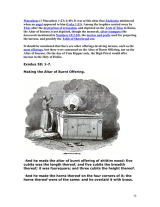 Maccabeus (1 Maccabees 1:23; 4:49). It was at this altar that Zacharias ministered
when an angel appeared to him (Luke 1:11). Among the trophies carried away by
Titus after the destruction of Jerusalem, and depicted on the Arch of Titus in Rome,
the Altar of Incense is not depicted, though the menorah, silver trumpets (the
hasoserah mentioned in Numbers 10:2-10), the mortar and pestle used for preparing
the incense, and possibly the Table of Showbread are.
It should be mentioned that there are other offerings involving incense, such as the
meat offerings, but these were consumed on the Altar of Burnt Offering, not on the
Altar of Incense. On the day of Yom Kippur only, the High Priest would offer
incense in the Holy of Holies.
Exodus 38: 1-7.
Making the Altar of Burnt Offering.
1
And he made the altar of burnt offering of shittim wood: five
cubits was the length thereof, and five cubits the breadth
thereof; it was foursquare; and three cubits the height thereof.
2
And he made the horns thereof on the four corners of it; the
horns thereof were of the same: and he overlaid it with brass.
15
 