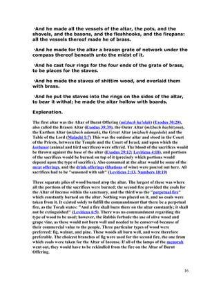 3
And he made all the vessels of the altar, the pots, and the
shovels, and the basons, and the fleshhooks, and the firepans:
all the vessels thereof made he of brass.
4
And he made for the altar a brasen grate of network under the
compass thereof beneath unto the midst of it.
5
And he cast four rings for the four ends of the grate of brass,
to be places for the staves.
6
And he made the staves of shittim wood, and overlaid them
with brass.
7
And he put the staves into the rings on the sides of the altar,
to bear it withal; he made the altar hollow with boards.
Explenation.
The first altar was the Altar of Burnt Offering (mizbach ha'olah) (Exodus 30:28),
also called the Brasen Altar (Exodus 39:39), the Outer Altar (mizbach hachitzona),
the Earthen Altar (mizbach adamah), the Great Altar (mizbach hagedola) and the
Table of the Lord (Malachi 1:7) This was the outdoor altar and stood in the Court
of the Priests, between the Temple and the Court of Israel, and upon which the
korbanot (animal and bird sacrifices) were offered. The blood of the sacrifices would
be thrown against the base of the altar (Exodus 29:12; Leviticus 4:18), and portions
of the sacrifices would be burned on top of it (precisely which portions would
depend upon the type of sacrifice). Also consumed at the altar would be some of the
meat offerings, and the drink offerings (libations of wine) were poured out here. All
sacrifices had to be "seasoned with salt" (Leviticus 2:13, Numbers 18:19)
Three separate piles of wood burned atop the altar. The largest of these was where
all the portions of the sacrifices were burned; the second fire provided the coals for
the Altar of Incense within the sanctuary, and the third was the "perpetual fire"
which constantly burned on the altar. Nothing was placed on it, and no coals were
taken from it. It existed solely to fulfill the commandment that there be a perpetual
fire, as the Torah states: "And a fire shall burn there on the altar constantly; it shall
not be extinguished" (Leviticus 6:5). There was no commandment regarding the
type of wood to be used; however, the Rabbis forbade the use of olive wood and
grape vine, as these would not burn well and needed to be conserved because of
their commercial value to the people. Three particular types of wood were
preferred: fig, walnut, and pine. These woods all burn well, and were therefore
preferable. The choicest branches of fig were used for the second fire, the one from
which coals were taken for the Altar of Incense. If all of the lamps of the menorah
went out, they would have to be rekindled from the fire on the Altar of Burnt
Offering.
16
 