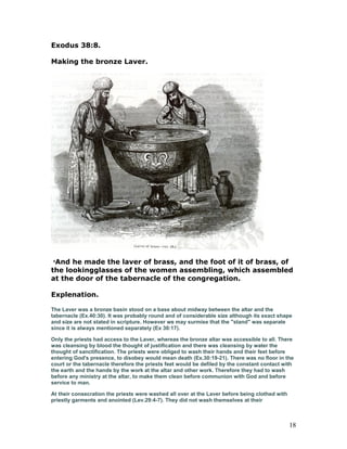 Exodus 38:8.
Making the bronze Laver.
8
And he made the laver of brass, and the foot of it of brass, of
the lookingglasses of the women assembling, which assembled
at the door of the tabernacle of the congregation.
Explenation.
The Laver was a bronze basin stood on a base about midway between the altar and the
tabernacle (Ex.40:30). It was probably round and of considerable size although its exact shape
and size are not stated in scripture. However we may surmise that the "stand" was separate
since it is always mentioned separately (Ex 30:17).
Only the priests had access to the Laver, whereas the bronze altar was accessible to all. There
was cleansing by blood the thought of justification and there was cleansing by water the
thought of sanctification. The priests were obliged to wash their hands and their feet before
entering God's presence, to disobey would mean death (Ex.30:19-21). There was no floor in the
court or the tabernacle therefore the priests feet would be defiled by the constant contact with
the earth and the hands by the work at the altar and other work. Therefore they had to wash
before any ministry at the altar, to make them clean before communion with God and before
service to man.
At their consecration the priests were washed all over at the Laver before being clothed with
priestly garments and anointed (Lev.29:4-7). They did not wash themselves at their
18
 