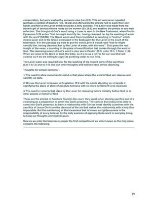 consecration, but were washed by someone else (Lev.8:6). This act was never repeated
(perhaps a symbol of baptism Heb. 10:22) and afterwards the priests had to wash their own
hands and feet at the Laver which would be a daily exercise. The Laver was made from the
freewill gift of bronze mirrors made by the women (Ex.38:8) and enabled the priests to see their
reflection. The thought of God's word being a Laver is seen in the New Testament, when Paul in
Ephesians 5:26 writes "that he might sanctify her, having cleansed her by the washing of water
with the word"(NASB). The Greek word used there translated as washing is "loutron" which
means Laver and is the Greek word used in the Septuagint for the Laver in the court of the
tabernacle. If in the passage we were to put the word Laver it would read "that he might
sanctify her, having cleansed her by the Laver of water, with the word". This gives the real
insight of the verse, a standing in the place of sanctification that comes through the word of
God. The cleansing power of God's word is also see in Psalm 119:9, John 15:3, 1 Peter 1;;22.
When we come to the Word of God, the Bible, so it is to us a mirror for our soul that will
cleanse us if we are willing to apply its purifying water to our lives.
The Laver water was required also for the washing of the inward parts of the sacrifices
(Lev.1:9,13) and so it is that our inner thoughts and motives need divine cleansing.
Thoughts for simple sermons :-
1/ The need to allow ourselves to stand in that place where the word of God can cleanse and
sanctify us daily.
2/ We see the Laver in heaven in Revelation 15:2 with the saints standing on or beside it
signifying the place or state of absolute holiness with no more defilement to be cleansed.
3/ The need to come to that place by the Laver for cleansing before ministry before God or to
other people on behalf of God
These are the articles of furniture found in the court, they speak of an atoning sacrifice and of a
cleansing as a preparation to enter into God's presence. The same is true today to be able to
come into God's presence, to have a relationship with God we must identify ourselves with the
sacrifice of Jesus Christ and be cleansed of the sin that makes the relationship with a holy God
impossible. But the maintaining of that cleanness that is known as righteousness is the
responsibility of every believer by the daily exercise of applying Gods word in everyday living,
to keep our thoughts and motives pure.
Now as we enter the tabernacle proper the first compartment we enter known as the holy place
contains the following.
19
 