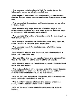 14
And he made curtains of goats' hair for the tent over the
tabernacle: eleven curtains he made them.
15
The length of one curtain was thirty cubits, and four cubits
was the breadth of one curtain: the eleven curtains were of one
size.
16
And he coupled five curtains by themselves, and six curtains
by themselves.
17
And he made fifty loops upon the uttermost edge of the
curtain in the coupling, and fifty loops made he upon the edge
of the curtain which coupleth the second.
18
And he made fifty taches of brass to couple the tent together,
that it might be one.
19
And he made a covering for the tent of rams' skins dyed red,
and a covering of badgers' skins above that.
20
And he made boards for the tabernacle of shittim wood,
standing up.
21
The length of a board was ten cubits, and the breadth of a
board one cubit and a half.
22
One board had two tenons, equally distant one from another:
thus did he make for all the boards of the tabernacle.
23
And he made boards for the tabernacle; twenty boards for the
south side southward:
24
And forty sockets of silver he made under the twenty boards;
two sockets under one board for his two tenons, and two
sockets under another board for his two tenons.
25
And for the other side of the tabernacle, which is toward the
north corner, he made twenty boards,
26
And their forty sockets of silver; two sockets under one
board, and two sockets under another board.
27
And for the sides of the tabernacle westward he made six
boards.
2
 