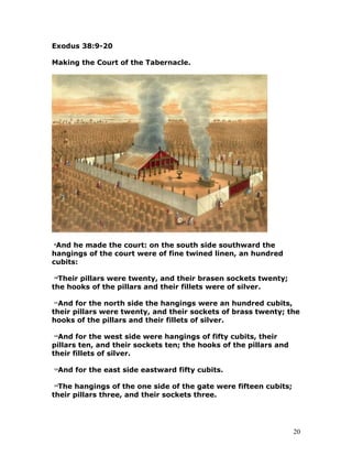 Exodus 38:9-20
Making the Court of the Tabernacle.
9
And he made the court: on the south side southward the
hangings of the court were of fine twined linen, an hundred
cubits:
10
Their pillars were twenty, and their brasen sockets twenty;
the hooks of the pillars and their fillets were of silver.
11
And for the north side the hangings were an hundred cubits,
their pillars were twenty, and their sockets of brass twenty; the
hooks of the pillars and their fillets of silver.
12
And for the west side were hangings of fifty cubits, their
pillars ten, and their sockets ten; the hooks of the pillars and
their fillets of silver.
13
And for the east side eastward fifty cubits.
14
The hangings of the one side of the gate were fifteen cubits;
their pillars three, and their sockets three.
20
 