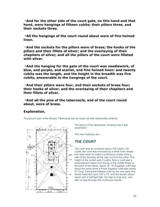 15
And for the other side of the court gate, on this hand and that
hand, were hangings of fifteen cubits; their pillars three, and
their sockets three.
16
All the hangings of the court round about were of fine twined
linen.
17
And the sockets for the pillars were of brass; the hooks of the
pillars and their fillets of silver; and the overlaying of their
chapiters of silver; and all the pillars of the court were filleted
with silver.
18
And the hanging for the gate of the court was needlework, of
blue, and purple, and scarlet, and fine twined linen: and twenty
cubits was the length, and the height in the breadth was five
cubits, answerable to the hangings of the court.
19
And their pillars were four, and their sockets of brass four;
their hooks of silver, and the overlaying of their chapiters and
their fillets of silver.
20
And all the pins of the tabernacle, and of the court round
about, were of brass.
Explenation.
The ground plan of the Mosaic Tabernacle can be made out with reasonable certainty.
The layout of the tabernacle: showing how it was
assembled
The main features are :-
THE COURT
The court was an enclosed space 100 cubits x 50
cubits, the court was enclosed by a white linen sheets
that were sewn to make a continuous screen from a
side of the doorway all the way round to the other. The
height of the curtain was 5 cubits. Now a cubit was a
measurement taken from the tip of the middle finger to
the point of the elbow, about 18". An Egyptian cubit was
about the same while a Royal Egyptian cubit was nearly
21" long. Taking the Hebrew cubit as the one used, this
would make the court 150' x 75', and the screen about
seven and a half feet high, too high to look over, and
with no way through this continuous barrier.
21
 
