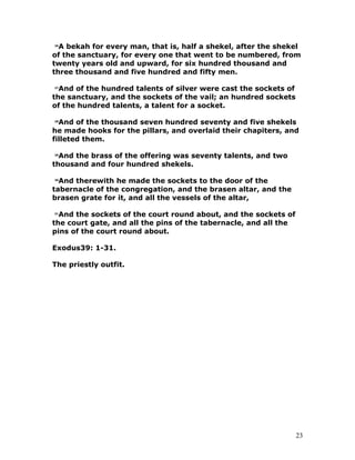 26
A bekah for every man, that is, half a shekel, after the shekel
of the sanctuary, for every one that went to be numbered, from
twenty years old and upward, for six hundred thousand and
three thousand and five hundred and fifty men.
27
And of the hundred talents of silver were cast the sockets of
the sanctuary, and the sockets of the vail; an hundred sockets
of the hundred talents, a talent for a socket.
28
And of the thousand seven hundred seventy and five shekels
he made hooks for the pillars, and overlaid their chapiters, and
filleted them.
29
And the brass of the offering was seventy talents, and two
thousand and four hundred shekels.
30
And therewith he made the sockets to the door of the
tabernacle of the congregation, and the brasen altar, and the
brasen grate for it, and all the vessels of the altar,
31
And the sockets of the court round about, and the sockets of
the court gate, and all the pins of the tabernacle, and all the
pins of the court round about.
Exodus39: 1-31.
The priestly outfit.
23
 