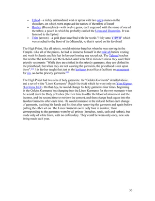 • Ephod—a richly embroidered vest or apron with two onyx-stones on the
shoulders, on which were engraved the names of the tribes of Israel
• Hoshen (Breastplate)—with twelve gems, each engraved with the name of one of
the tribes; a pouch in which he probably carried the Urim and Thummim. It was
fastened to the Ephod
• Tzitz (crown)—a gold plate inscribed with the words "Holy unto YHWH" which
was attached to the front of the Mitznefet, so that it rested on his forehead
The High Priest, like all priests, would minister barefoot when he was serving in the
Temple. Like all of the priests, he had to immerse himself in the mikvah before vesting
and wash his hands and his feet before performing any sacred act. The Talmud teaches
that neither the kohenim nor the Kohen Gadol were fit to minister unless they wore their
priestly vestments: "While they are clothed in the priestly garments, they are clothed in
the priesthood; but when they are not wearing the garments, the priesthood is not upon
them".[11]
It is further taught that just as the korbanot (sacrifices) facilitate an atonement
for sin, so do the priestly garments.[12]
The High Priest had two sets of holy garments: the "Golden Garments" detailed above,
and a set of white "Linen Garments" (bigdei ha-bad) which he wore only on Yom Kippur
(Leviticus 16:4). On that day, he would change his holy garments four times, beginning
in the Golden Garments but changing into the Linen Garments for the two moments when
he would enter the Holy of Holies (the first time to offer the blood of atonement and the
incense, and the second time to retrieve the censer), and then change back again into the
Golden Garments after each time. He would immerse in the mikvah before each change
of garments, washing his hands and his feet after removing the garments and again before
putting the other set on. The Linen Garments were only four in number, those
corresponding to the garments worn by all priests (breeches, tunic, sash and turban), but
made only of white linen, with no embroidery. They could be worn only once, new sets
being made each year.
30
 