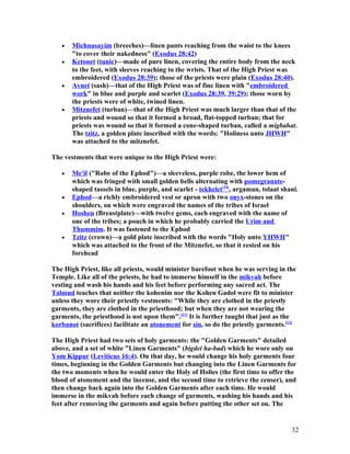 • Michnasayim (breeches)—linen pants reaching from the waist to the knees
"to cover their nakedness" (Exodus 28:42)
• Ketonet (tunic)—made of pure linen, covering the entire body from the neck
to the feet, with sleeves reaching to the wrists. That of the High Priest was
embroidered (Exodus 28:39); those of the priests were plain (Exodus 28:40).
• Avnet (sash)—that of the High Priest was of fine linen with "embroidered
work" in blue and purple and scarlet (Exodus 28:39, 39:29); those worn by
the priests were of white, twined linen.
• Mitznefet (turban)—that of the High Priest was much larger than that of the
priests and wound so that it formed a broad, flat-topped turban; that for
priests was wound so that it formed a cone-shaped turban, called a migbahat.
The tzitz, a golden plate inscribed with the words: "Holiness unto JHWH"
was attached to the mitznefet.
The vestments that were unique to the High Priest were:
• Me'il ("Robe of the Ephod")—a sleeveless, purple robe, the lower hem of
which was fringed with small golden bells alternating with pomegranate-
shaped tassels in blue, purple, and scarlet - tekhelet[10]
, argaman, tolaat shani.
• Ephod—a richly embroidered vest or apron with two onyx-stones on the
shoulders, on which were engraved the names of the tribes of Israel
• Hoshen (Breastplate)—with twelve gems, each engraved with the name of
one of the tribes; a pouch in which he probably carried the Urim and
Thummim. It was fastened to the Ephod
• Tzitz (crown)—a gold plate inscribed with the words "Holy unto YHWH"
which was attached to the front of the Mitznefet, so that it rested on his
forehead
The High Priest, like all priests, would minister barefoot when he was serving in the
Temple. Like all of the priests, he had to immerse himself in the mikvah before
vesting and wash his hands and his feet before performing any sacred act. The
Talmud teaches that neither the kohenim nor the Kohen Gadol were fit to minister
unless they wore their priestly vestments: "While they are clothed in the priestly
garments, they are clothed in the priesthood; but when they are not wearing the
garments, the priesthood is not upon them".[11]
It is further taught that just as the
korbanot (sacrifices) facilitate an atonement for sin, so do the priestly garments.[12]
The High Priest had two sets of holy garments: the "Golden Garments" detailed
above, and a set of white "Linen Garments" (bigdei ha-bad) which he wore only on
Yom Kippur (Leviticus 16:4). On that day, he would change his holy garments four
times, beginning in the Golden Garments but changing into the Linen Garments for
the two moments when he would enter the Holy of Holies (the first time to offer the
blood of atonement and the incense, and the second time to retrieve the censer), and
then change back again into the Golden Garments after each time. He would
immerse in the mikvah before each change of garments, washing his hands and his
feet after removing the garments and again before putting the other set on. The
32
 