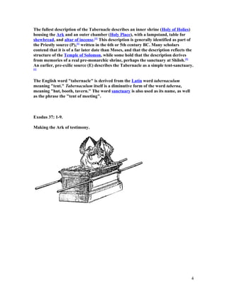 The fullest description of the Tabernacle describes an inner shrine (Holy of Holies)
housing the Ark and an outer chamber (Holy Place), with a lampstand, table for
shewbread, and altar of incense.[1]
This description is generally identified as part of
the Priestly source (P),[1]
written in the 6th or 5th century BC. Many scholars
contend that it is of a far later date than Moses, and that the description reflects the
structure of the Temple of Solomon, while some hold that the description derives
from memories of a real pre-monarchic shrine, perhaps the sanctuary at Shiloh.[1]
An earlier, pre-exilic source (E) describes the Tabernacle as a simple tent-sanctuary.
[1]
The English word "tabernacle" is derived from the Latin word tabernaculum
meaning "tent." Tabernaculum itself is a diminutive form of the word taberna,
meaning "hut, booth, tavern." The word sanctuary is also used as its name, as well
as the phrase the "tent of meeting".
Exodus 37: 1-9.
Making the Ark of testimony.
4
 