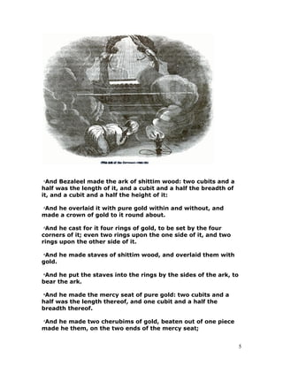 1
And Bezaleel made the ark of shittim wood: two cubits and a
half was the length of it, and a cubit and a half the breadth of
it, and a cubit and a half the height of it:
2
And he overlaid it with pure gold within and without, and
made a crown of gold to it round about.
3
And he cast for it four rings of gold, to be set by the four
corners of it; even two rings upon the one side of it, and two
rings upon the other side of it.
4
And he made staves of shittim wood, and overlaid them with
gold.
5
And he put the staves into the rings by the sides of the ark, to
bear the ark.
6
And he made the mercy seat of pure gold: two cubits and a
half was the length thereof, and one cubit and a half the
breadth thereof.
7
And he made two cherubims of gold, beaten out of one piece
made he them, on the two ends of the mercy seat;
5
 