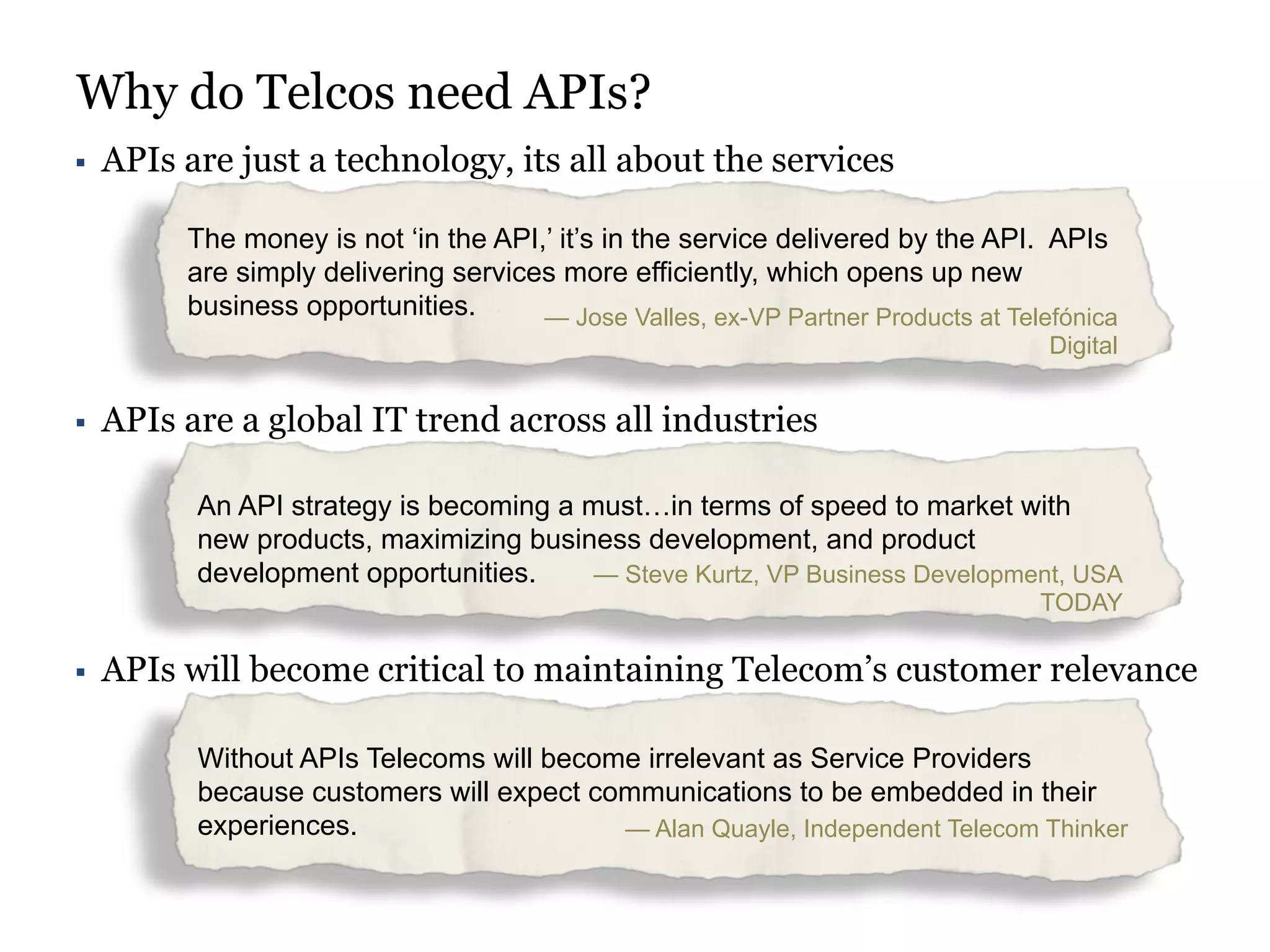 Why do Telcos need APIs? 
§ APIs are just a technology, its all about the services 
The money is not ‘in the API,’ it’s in the service delivered by the API. APIs 
are simply delivering services more efficiently, which opens up new 
business opportunities. — Jose Valles, ex-VP Partner Products at Telefónica 
Digital 
§ APIs are a global IT trend across all industries 
An API strategy is becoming a must…in terms of speed to market with 
new products, maximizing business development, and product 
development opportunities. — Steve Kurtz, VP Business Development, USA 
TODAY 
§ APIs will become critical to maintaining Telecom’s customer relevance 
Without APIs Telecoms will become irrelevant as Service Providers 
because customers will expect communications to be embedded in their 
experiences. — Alan Quayle, Independent Telecom Thinker 
 