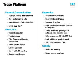 Tropo Platform 
Personal Communications 
‣ Leverage existing mobile number 
‣ Move and share live calls 
‣ Second Screen / Web Interactions 
‣ In-Call ‘App Store’ 
Media APIs 
‣ Speech Recognition 
‣ Text-to-Speech 
‣ Voice Biometrics / Speaker 
Identification 
‣ Active Speaker Events 
‣ Emotion Detection 
‣ Encrypted Call Recording 
‣ Remind me whispering 
Hypervoice 
‣ DVR for communications 
‣ Record, Index and Replay 
‣ Tags and Keywords 
‣ Record and store customer calls in a 
CRM system 
‣ Taking notes and updating CRM 
database after customer calls 
‣ Enhance customer ID with CRM data 
‣ Invite additional people to a call 
‣ Voice search (‘Network Siri’) 
WebRTC 
‣ Web to SIP Gateway 
‣ Embed comms anywhere! 
 