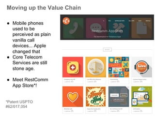 Moving up the Value Chain 
● Mobile phones 
used to be 
perceived as plain 
vanilla call 
devices... Apple 
changed that 
● Core Telecom 
Services are still 
stone age. 
● Meet RestComm 
App Store*! 
*Patent USPTO 
#62/017,054 
 