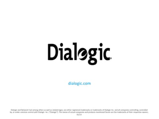 dialogic.com 
Dialogic 
and 
Network 
Fuel 
among 
others 
as 
well 
as 
related 
logos, 
are 
either 
registered 
trademarks 
or 
trademarks 
of 
Dialogic 
Inc. 
and 
all 
companies 
controlling, 
controlled 
by, 
or 
under 
common 
control 
with 
Dialogic 
Inc. 
(“Dialogic”). 
The 
names 
of 
actual 
companies 
and 
products 
menEoned 
herein 
are 
the 
trademarks 
of 
their 
respecEve 
owners. 
01/13 
