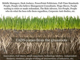 Middle Managers, Desk Jockeys, PowerPoint Politicians, Full-Time Standards 
People, People who believe Management Consultants, Wage-Slaves, People 
waiting to retire or made redundant, The Risk Adverse, Yes-People, People 
who do what the boss tells them regardless, Corporate Anti-Bodies, etc. 
TADS comes from the grassroots 
Innovators, risk takers, small companies, technology leaders, independent 
thinkers, creatives, people working at intersections of industries, etc. 
 