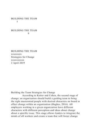 BUILDING THE TEAM
1
BUILDING THE TEAM
9
BUILDING THE TEAM
xxxxxxxx
Strategies for Change
xxxxxxxxxx
2 April 2019
Building the Team Strategies for Change
According to Kotter and Cohen, the second stage of
change; an organization should build a guiding team to bring
the right mastermind people with desired characters on board to
effect change within an organization (Hughes, 2016). All
employers working in a given organization have different
characters with different perception and ideas about change
about a specific issue. This stage allows leaders to integrate the
minds of all workers and create a team that will foster change
 
