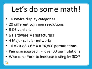 Let’s	
  do	
  some	
  math!	
  
•  16	
  device	
  display	
  categories	
  
•  20	
  diﬀerent	
  common	
  resoluMons	
  
•  8	
  OS	
  versions	
  
•  6	
  Hardware	
  Manufacturers	
  
•  4	
  Major	
  cellular	
  networks	
  
•  16	
  x	
  20	
  x	
  8	
  x	
  6	
  x	
  4	
  =	
  76,800	
  permutaMons	
  
•  Pairwise	
  approach	
  =	
  	
  over	
  30	
  permutaMons	
  
•  Who	
  can	
  aﬀord	
  to	
  increase	
  tesMng	
  by	
  30X?	
  
	
  
 