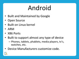 Android	
  
•  Built	
  and	
  Maintained	
  by	
  Google	
  
•  Open	
  Source	
  
•  Built	
  on	
  Linux	
  kernel	
  
•  ARM	
  
•  X86	
  Ports	
  
•  Built	
  to	
  support	
  almost	
  any	
  type	
  of	
  device	
  
–  Phones,	
  tablets,	
  phablets,	
  media	
  players,	
  tv’s,	
  
watches,	
  etc.	
  
•  Device	
  Manufacturers	
  customize	
  code.	
  
 