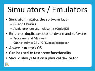 Simulators	
  /	
  Emulators	
  
•  Simulator	
  imitates	
  the	
  so;ware	
  layer	
  	
  
–  OS	
  and	
  Libraries	
  
–  Apple	
  provides	
  a	
  simulator	
  in	
  xCode	
  IDE	
  
•  Emulator	
  duplicates	
  the	
  hardware	
  and	
  so;ware	
  
–  Processor	
  and	
  Memory	
  
–  Cannot	
  mimic	
  GPU,	
  GPS,	
  accelerometer	
  
•  Always	
  run	
  stock	
  OS	
  
•  Can	
  be	
  used	
  to	
  test	
  some	
  funcMonality	
  
•  Should	
  always	
  test	
  on	
  a	
  physical	
  device	
  too	
  
 