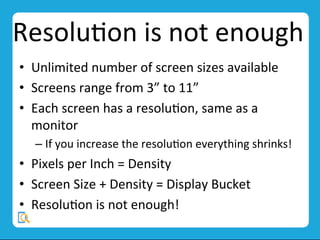 ResoluMon	
  is	
  not	
  enough	
  
•  Unlimited	
  number	
  of	
  screen	
  sizes	
  available	
  
•  Screens	
  range	
  from	
  3”	
  to	
  11”	
  
•  Each	
  screen	
  has	
  a	
  resoluMon,	
  same	
  as	
  a	
  
monitor	
  
– If	
  you	
  increase	
  the	
  resoluMon	
  everything	
  shrinks!	
  
•  Pixels	
  per	
  Inch	
  =	
  Density	
  
•  Screen	
  Size	
  +	
  Density	
  =	
  Display	
  Bucket	
  
•  ResoluMon	
  is	
  not	
  enough!	
  
	
  
 