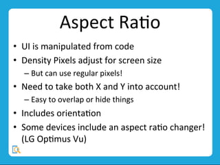 Aspect	
  RaMo	
  
•  UI	
  is	
  manipulated	
  from	
  code	
  
•  Density	
  Pixels	
  adjust	
  for	
  screen	
  size	
  
– But	
  can	
  use	
  regular	
  pixels!	
  
•  Need	
  to	
  take	
  both	
  X	
  and	
  Y	
  into	
  account!	
  
– Easy	
  to	
  overlap	
  or	
  hide	
  things	
  
•  Includes	
  orientaMon	
  
•  Some	
  devices	
  include	
  an	
  aspect	
  raMo	
  changer!	
  
(LG	
  OpMmus	
  Vu)	
  
 