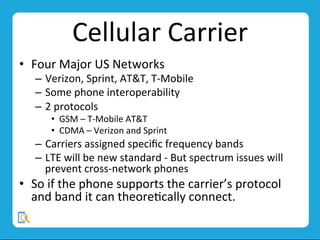 Cellular	
  Carrier	
  
•  Four	
  Major	
  US	
  Networks	
  
–  Verizon,	
  Sprint,	
  AT&T,	
  T-­‐Mobile	
  
–  Some	
  phone	
  interoperability	
  
–  2	
  protocols	
  	
  
•  GSM	
  –	
  T-­‐Mobile	
  AT&T	
  
•  CDMA	
  –	
  Verizon	
  and	
  Sprint	
  
–  Carriers	
  assigned	
  speciﬁc	
  frequency	
  bands	
  
–  LTE	
  will	
  be	
  new	
  standard	
  -­‐	
  But	
  spectrum	
  issues	
  will	
  
prevent	
  cross-­‐network	
  phones	
  
•  So	
  if	
  the	
  phone	
  supports	
  the	
  carrier’s	
  protocol	
  
and	
  band	
  it	
  can	
  theoreMcally	
  connect.	
  
 