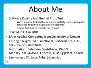 About	
  Me	
  
•  So;ware	
  Quality	
  Architect	
  at	
  ProtoTest	
  
•  We're	
  a	
  mobile	
  test	
  lab	
  that	
  combines	
  usability	
  tesMng	
  with	
  quality	
  
assurance	
  	
  to	
  culMvate	
  a	
  great	
  user	
  experience	
  
•  Project	
  Architect,	
  Technical	
  Lead,	
  Trainer.	
  	
  	
  
•  Started	
  in	
  QA	
  in	
  2001	
  
•  BA	
  in	
  Applied	
  CompuMng	
  from	
  University	
  of	
  Denver	
  
•  TesMng	
  background	
  :	
  FuncMonal,	
  Performance,	
  UAT,	
  
Security,	
  API,	
  Database.	
  
•  AutomaMon	
  :	
  Selenium,	
  WebDriver,	
  WaMN,	
  
MonkeyTalk,	
  SOASTA,	
  Fitnesse,	
  QTP,	
  EggPlant,	
  Squish	
  
•  Languages	
  :	
  C#,	
  Java,	
  Ruby,	
  Javascript	
  
 