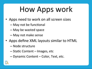 How	
  Apps	
  work	
  
•  Apps	
  need	
  to	
  work	
  on	
  all	
  screen	
  sizes 	
  	
  
– May	
  not	
  be	
  funcMonal	
  
– May	
  be	
  wasted	
  space	
  
– May	
  not	
  make	
  sense	
  
•  Apps	
  deﬁne	
  XML	
  layouts	
  similar	
  to	
  HTML 	
  	
  
– Node	
  structure	
  
– StaMc	
  Content	
  –	
  Images,	
  etc	
  
– Dynamic	
  Content	
  –	
  Color,	
  Text,	
  etc.	
  
 